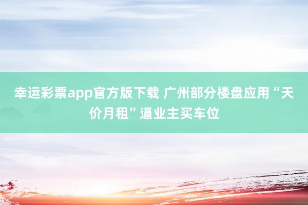 幸运彩票app官方版下载 广州部分楼盘应用“天价月租”逼业主买车位