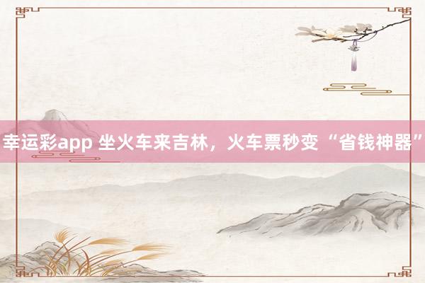 幸运彩app 坐火车来吉林，火车票秒变 “省钱神器”