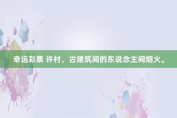 幸运彩票 许村，古建筑间的东说念主间烟火。