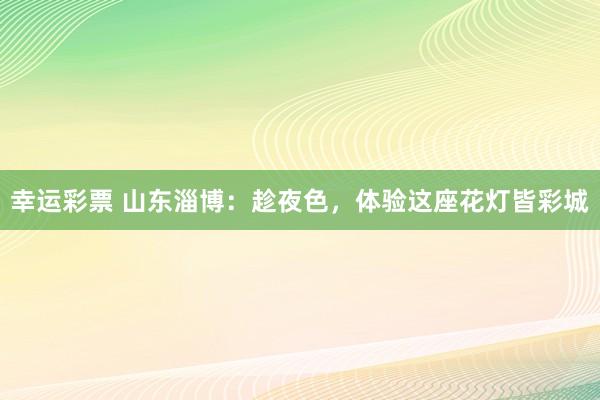 幸运彩票 山东淄博：趁夜色，体验这座花灯皆彩城