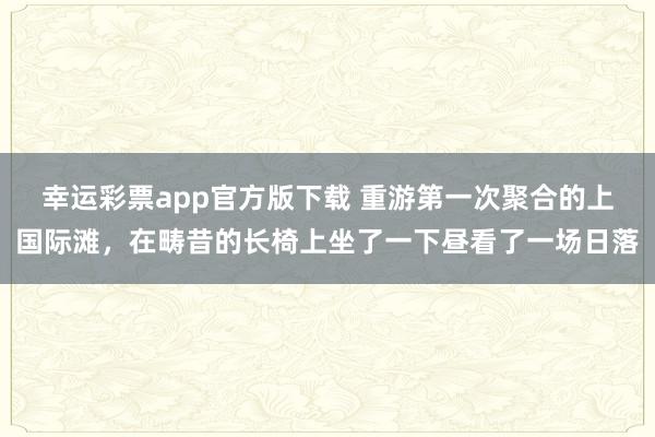 幸运彩票app官方版下载 重游第一次聚合的上国际滩，在畴昔的长椅上坐了一下昼看了一场日落