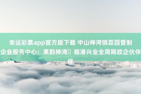 幸运彩票app官方版下载 中山神湾镇荔园管制企业服务中心：果韵神湾・临港兴业全周期政企伙伴