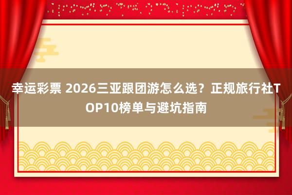 幸运彩票 2026三亚跟团游怎么选？正规旅行社TOP10榜单与避坑指南