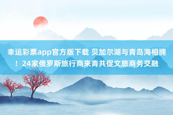幸运彩票app官方版下载 贝加尔湖与青岛海相拥！24家俄罗斯旅行商来青共促文旅商务交融