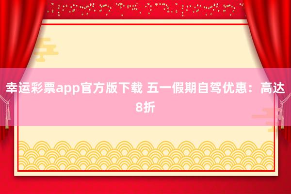 幸运彩票app官方版下载 五一假期自驾优惠：高达8折