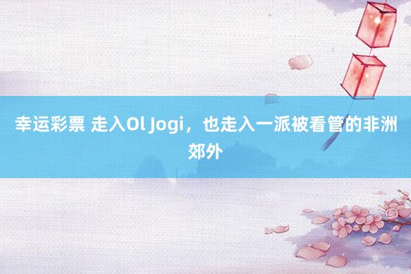 幸运彩票 走入Ol Jogi，也走入一派被看管的非洲郊外