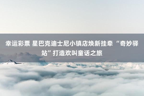 幸运彩票 星巴克迪士尼小镇店焕新挂牵 “奇妙驿站”打造欢叫童话之旅
