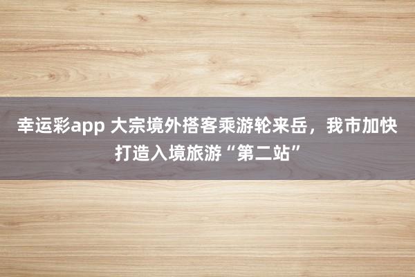 幸运彩app 大宗境外搭客乘游轮来岳，我市加快打造入境旅游“第二站”