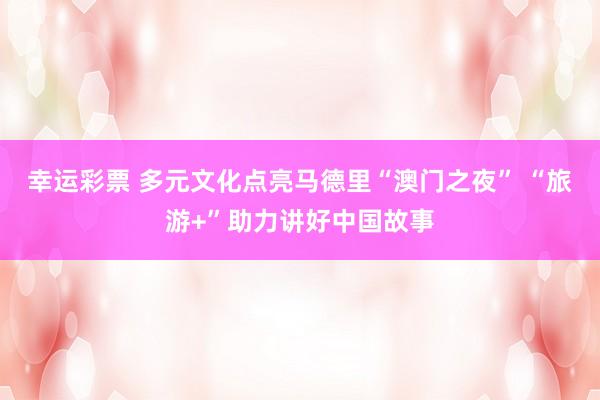 幸运彩票 多元文化点亮马德里“澳门之夜” “旅游+”助力讲好中国故事