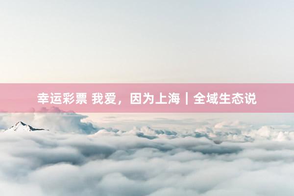 幸运彩票 我爱，因为上海｜全域生态说