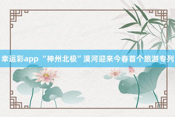 幸运彩app “神州北极”漠河迎来今春首个旅游专列