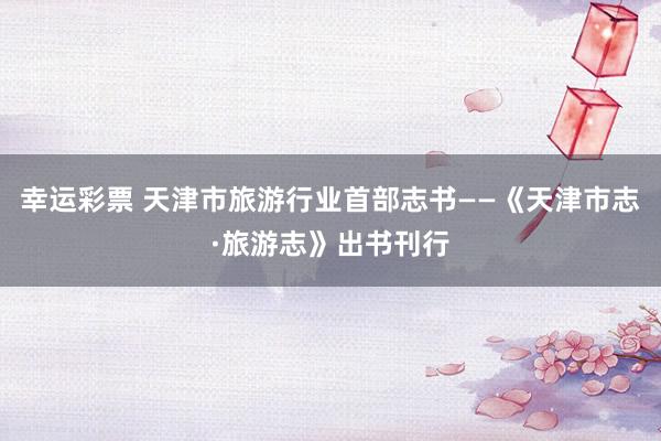 幸运彩票 天津市旅游行业首部志书——《天津市志·旅游志》出书刊行