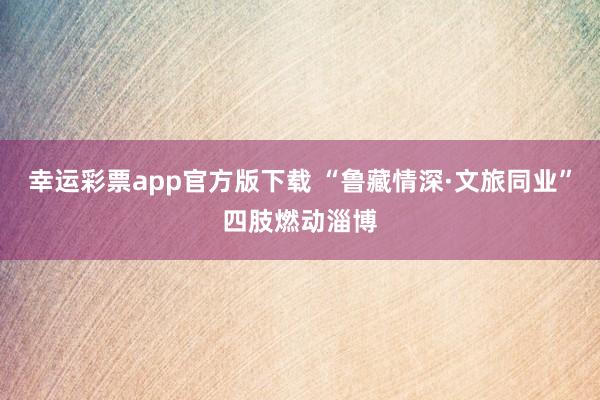 幸运彩票app官方版下载 “鲁藏情深·文旅同业”四肢燃动淄博
