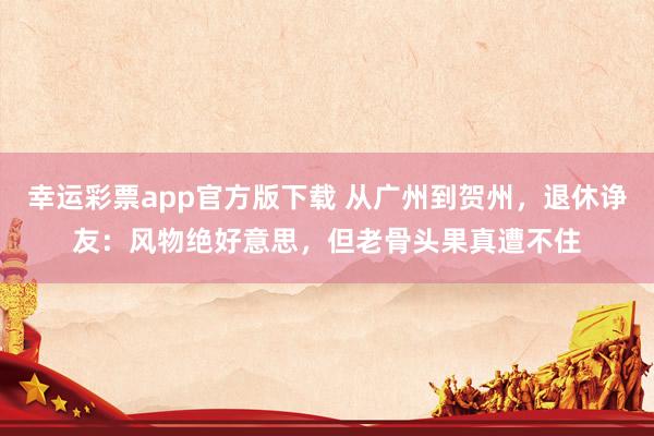 幸运彩票app官方版下载 从广州到贺州，退休诤友：风物绝好意思，但老骨头果真遭不住