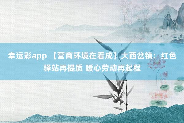 幸运彩app 【营商环境在看成】大西岔镇：红色驿站再提质 暖心劳动再起程