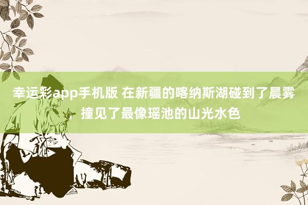 幸运彩app手机版 在新疆的喀纳斯湖碰到了晨雾，撞见了最像瑶池的山光水色