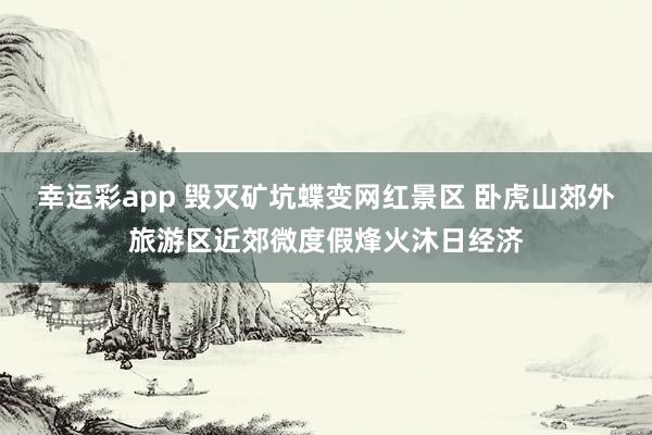 幸运彩app 毁灭矿坑蝶变网红景区 卧虎山郊外旅游区近郊微度假烽火沐日经济