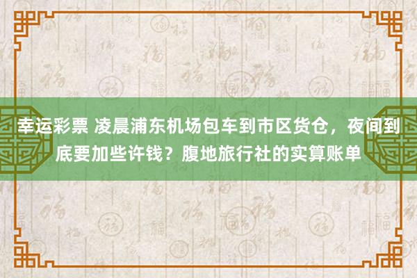 幸运彩票 凌晨浦东机场包车到市区货仓，夜间到底要加些许钱？腹地旅行社的实算账单