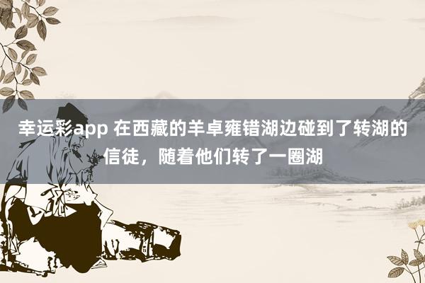 幸运彩app 在西藏的羊卓雍错湖边碰到了转湖的信徒，随着他们转了一圈湖