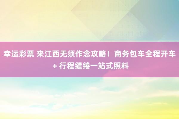 幸运彩票 来江西无须作念攻略！商务包车全程开车 + 行程缱绻一站式照料