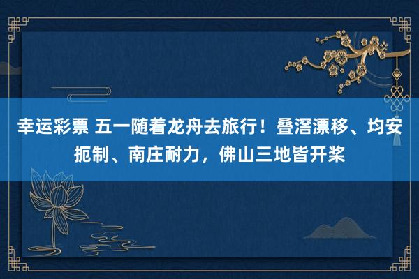 幸运彩票 五一随着龙舟去旅行！叠滘漂移、均安扼制、南庄耐力，佛山三地皆开桨