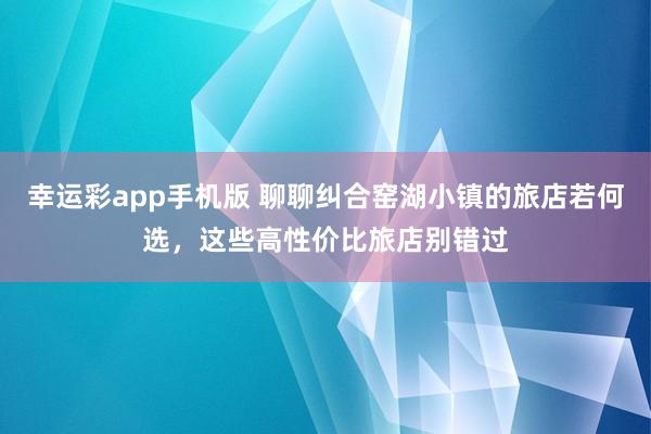 幸运彩app手机版 聊聊纠合窑湖小镇的旅店若何选，这些高性价比旅店别错过