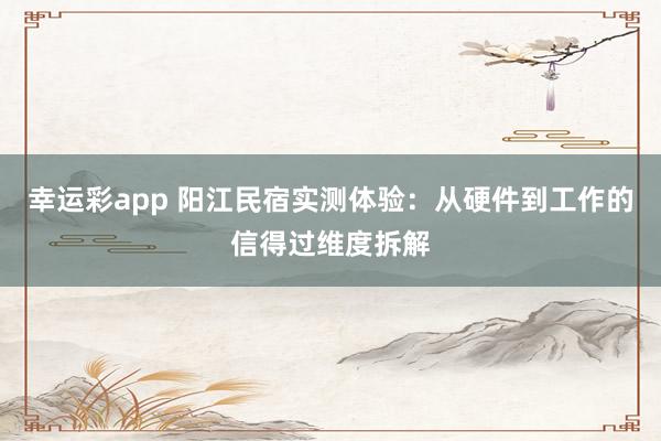 幸运彩app 阳江民宿实测体验：从硬件到工作的信得过维度拆解