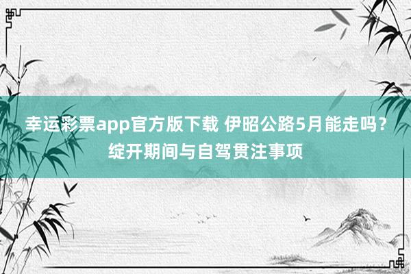 幸运彩票app官方版下载 伊昭公路5月能走吗？绽开期间与自驾贯注事项