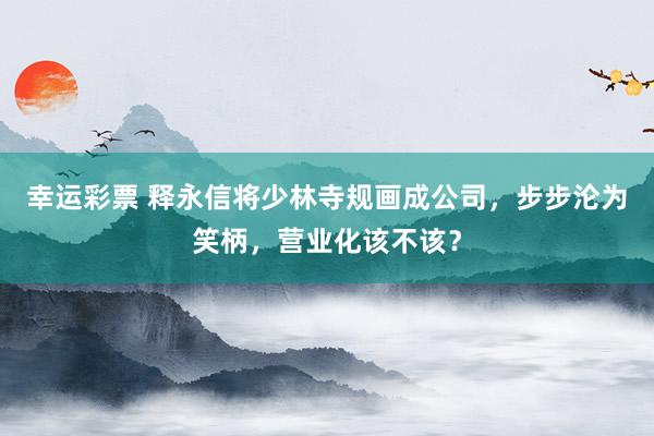 幸运彩票 释永信将少林寺规画成公司，步步沦为笑柄，营业化该不该？