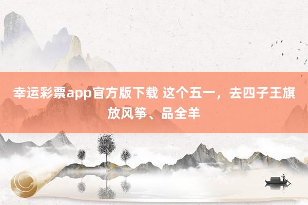 幸运彩票app官方版下载 这个五一，去四子王旗放风筝、品全羊