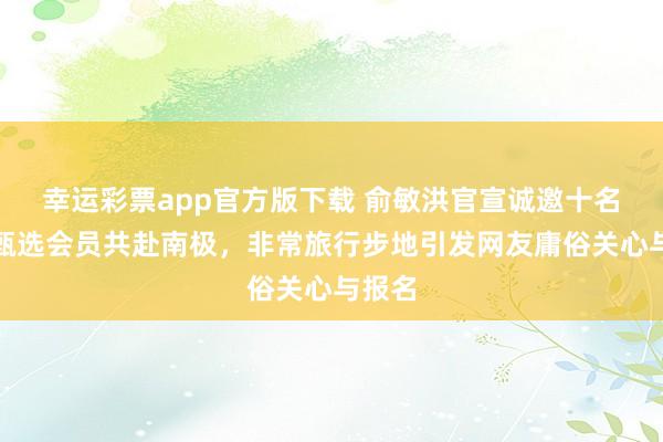 幸运彩票app官方版下载 俞敏洪官宣诚邀十名东方甄选会员共赴南极，非常旅行步地引发网友庸俗关心与报名