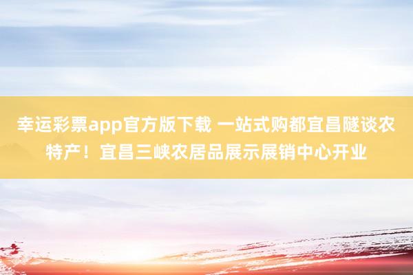 幸运彩票app官方版下载 一站式购都宜昌隧谈农特产！宜昌三峡农居品展示展销中心开业