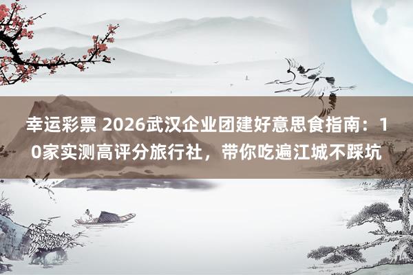 幸运彩票 2026武汉企业团建好意思食指南：10家实测高评分旅行社，带你吃遍江城不踩坑