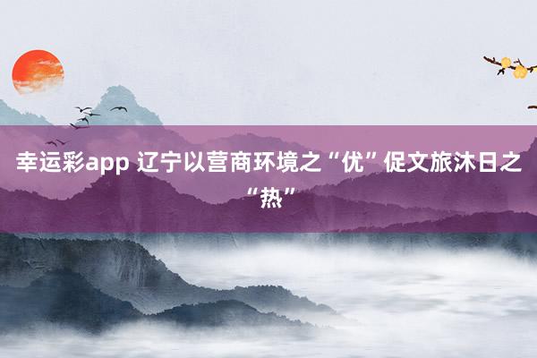 幸运彩app 辽宁以营商环境之“优”促文旅沐日之“热”