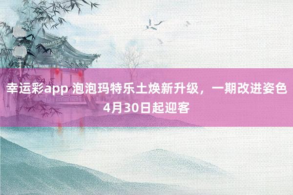 幸运彩app 泡泡玛特乐土焕新升级，一期改进姿色4月30日起迎客