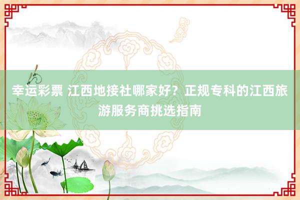 幸运彩票 江西地接社哪家好？正规专科的江西旅游服务商挑选指南