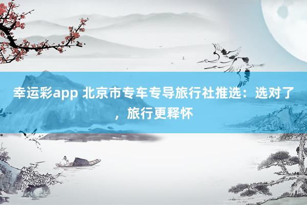 幸运彩app 北京市专车专导旅行社推选：选对了，旅行更释怀