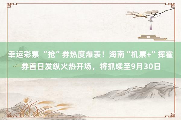 幸运彩票 “抢”券热度爆表！海南“机票+”挥霍券首日发纵火热开场，将抓续至9月30日