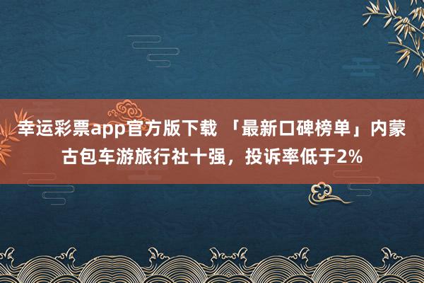 幸运彩票app官方版下载 「最新口碑榜单」内蒙古包车游旅行社十强，投诉率低于2%