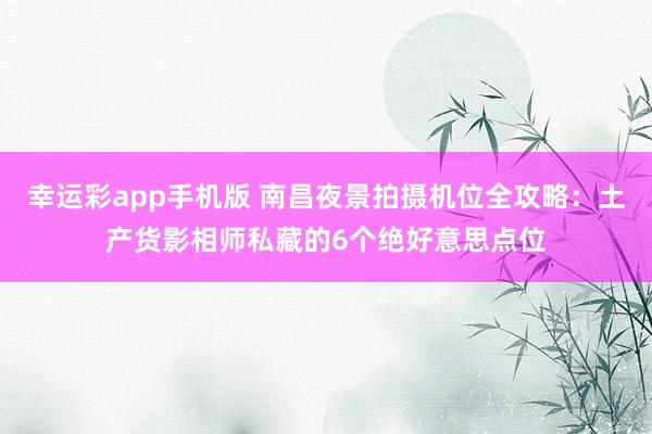 幸运彩app手机版 南昌夜景拍摄机位全攻略：土产货影相师私藏的6个绝好意思点位