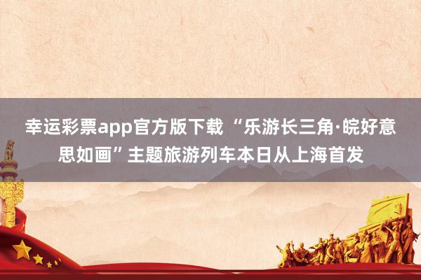 幸运彩票app官方版下载 “乐游长三角·皖好意思如画”主题旅游列车本日从上海首发