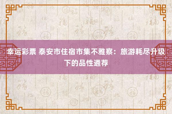 幸运彩票 泰安市住宿市集不雅察：旅游耗尽升级下的品性遴荐