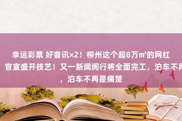 幸运彩票 好音讯×2！柳州这个超8万㎡的网红打卡地，官宣盛开技艺！又一新阛阓行将全面完工，泊车不再是痛楚