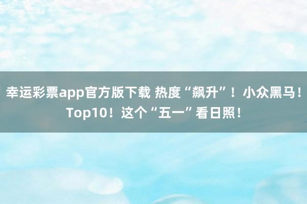 幸运彩票app官方版下载 热度“飙升”！小众黑马！Top10！这个“五一”看日照！