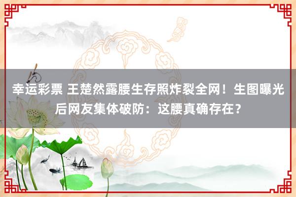 幸运彩票 王楚然露腰生存照炸裂全网！生图曝光后网友集体破防：这腰真确存在？