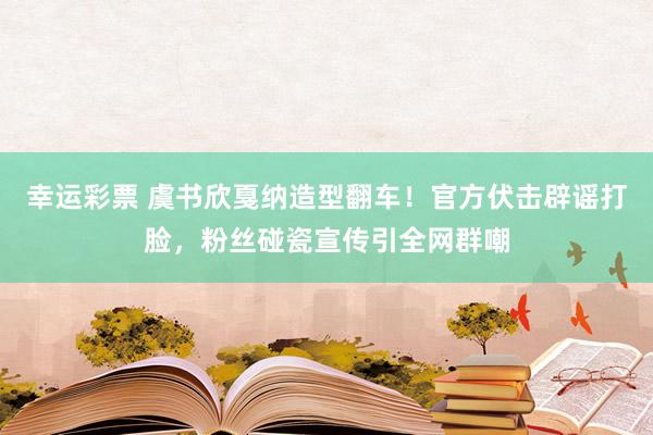 幸运彩票 虞书欣戛纳造型翻车！官方伏击辟谣打脸，粉丝碰瓷宣传引全网群嘲