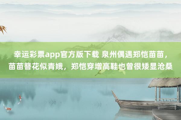 幸运彩票app官方版下载 泉州偶遇郑恺苗苗，苗苗簪花似青娥，郑恺穿增高鞋也曾很矮显沧桑