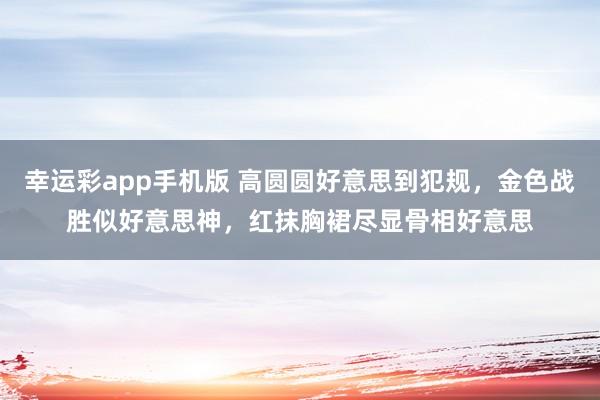 幸运彩app手机版 高圆圆好意思到犯规，金色战胜似好意思神，红抹胸裙尽显骨相好意思