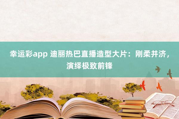 幸运彩app 迪丽热巴直播造型大片：刚柔并济，演绎极致前锋