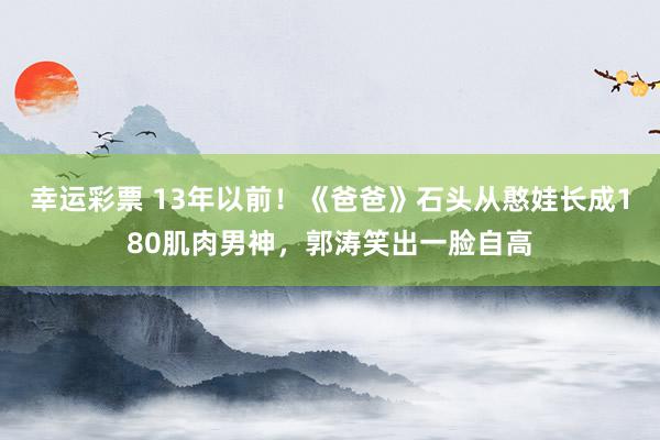 幸运彩票 13年以前！《爸爸》石头从憨娃长成180肌肉男神，郭涛笑出一脸自高